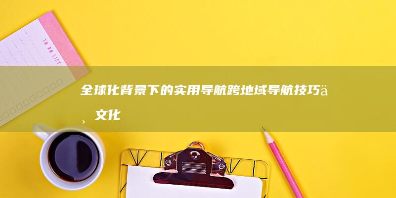 全球化背景下的实用导航：跨地域导航技巧与文化适应性 (全球化背景下,中国经济在国内和国际)